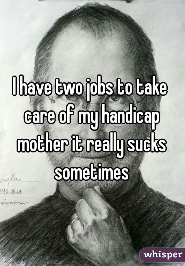 I have two jobs to take care of my handicap mother it really sucks sometimes