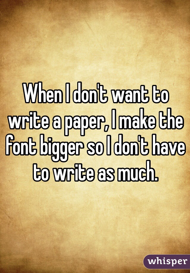 When I don't want to write a paper, I make the font bigger so I don't have to write as much. 