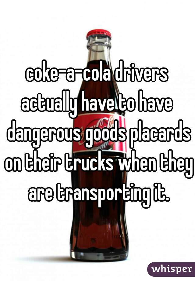coke-a-cola drivers actually have to have  dangerous goods placards on their trucks when they are transporting it.