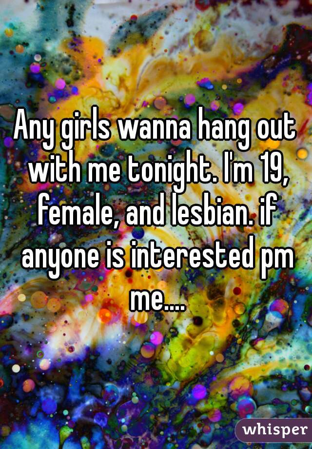 Any girls wanna hang out with me tonight. I'm 19, female, and lesbian. if anyone is interested pm me....