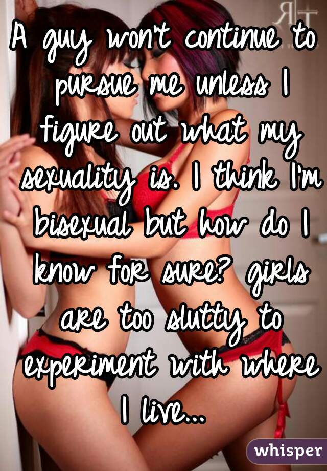 A guy won't continue to pursue me unless I figure out what my sexuality is. I think I'm bisexual but how do I know for sure? girls are too slutty to experiment with where I live... 