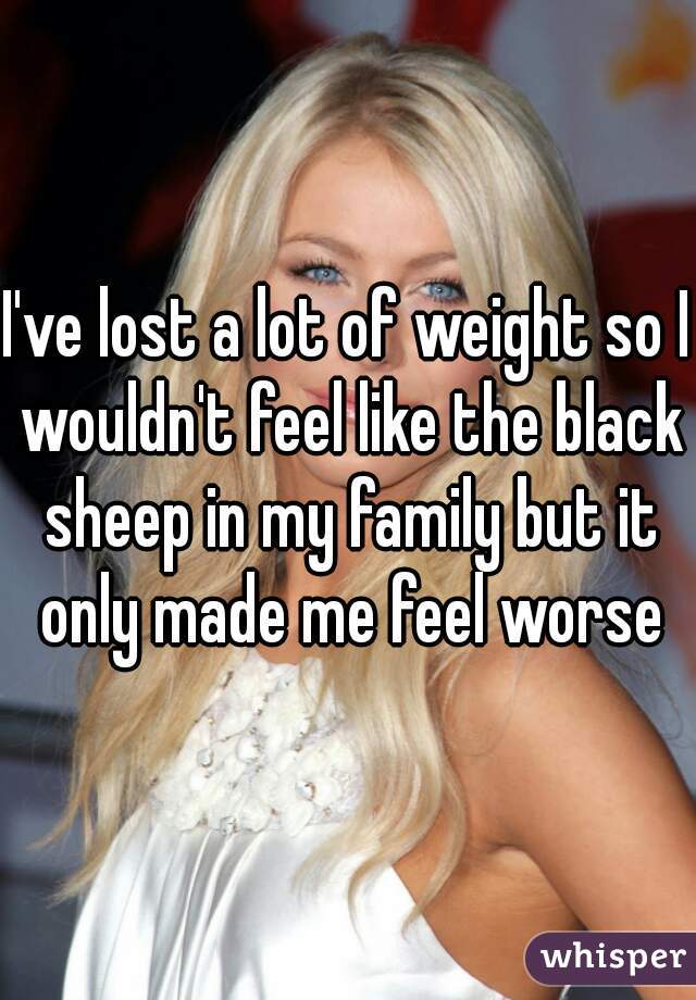 I've lost a lot of weight so I wouldn't feel like the black sheep in my family but it only made me feel worse
