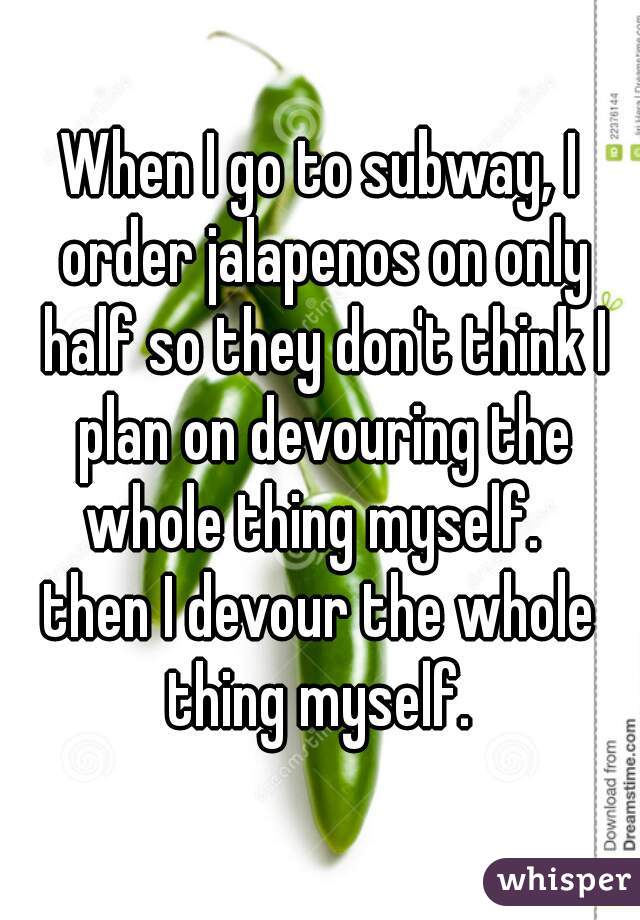 When I go to subway, I order jalapenos on only half so they don't think I plan on devouring the whole thing myself.  




then I devour the whole thing myself. 