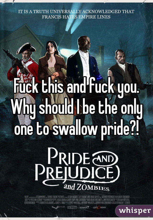 Fuck this and fuck you. Why should I be the only one to swallow pride?!