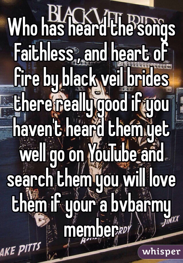 Who has heard the songs 
Faithless , and heart of fire by black veil brides there really good if you haven't heard them yet well go on YouTube and search them you will love them if your a bvbarmy member 
