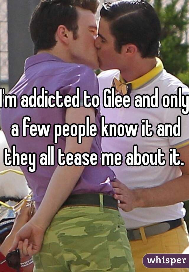 I'm addicted to Glee and only a few people know it and they all tease me about it. 