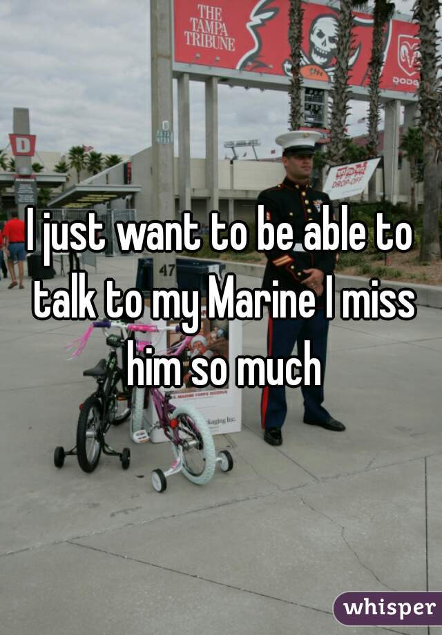 I just want to be able to talk to my Marine I miss him so much