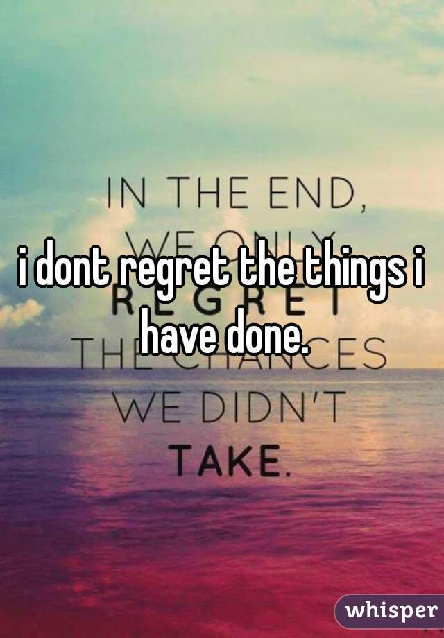 i dont regret the things i have done.