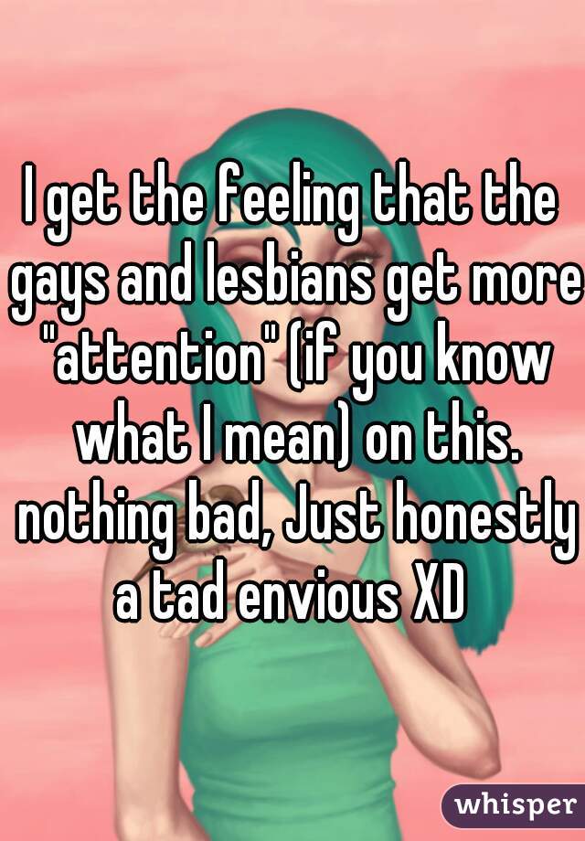 I get the feeling that the gays and lesbians get more "attention" (if you know what I mean) on this. nothing bad, Just honestly a tad envious XD 