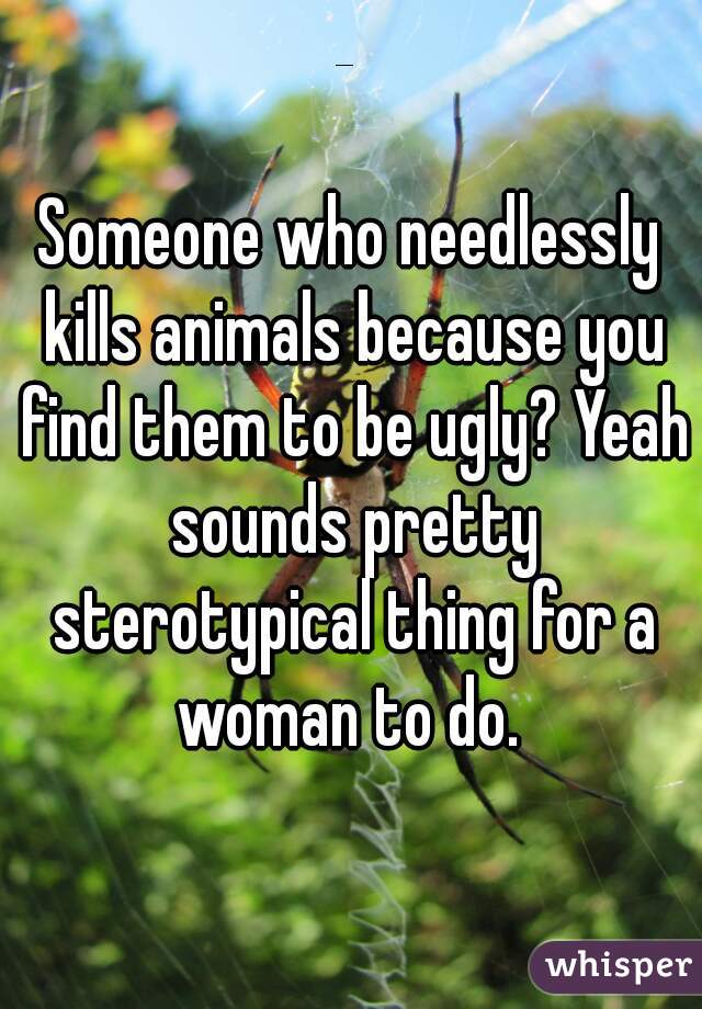 Someone who needlessly kills animals because you find them to be ugly? Yeah sounds pretty sterotypical thing for a woman to do. 