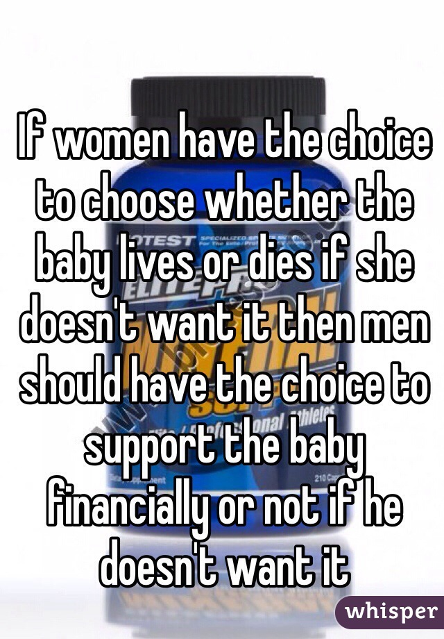 If women have the choice to choose whether the baby lives or dies if she doesn't want it then men should have the choice to support the baby financially or not if he doesn't want it