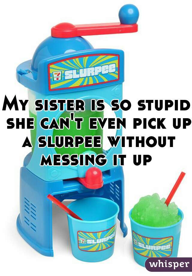 My sister is so stupid she can't even pick up a slurpee without messing it up 