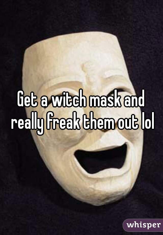 Get a witch mask and really freak them out lol