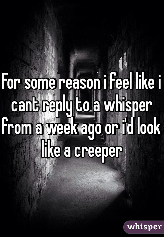 For some reason i feel like i cant reply to a whisper from a week ago or i'd look like a creeper
