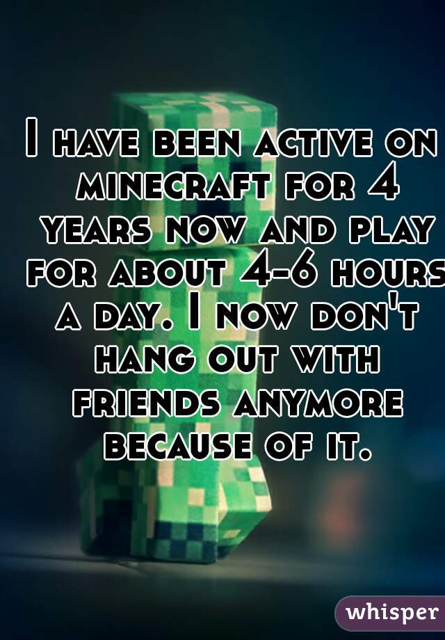 I have been active on minecraft for 4 years now and play for about 4-6 hours a day. I now don't hang out with friends anymore because of it.