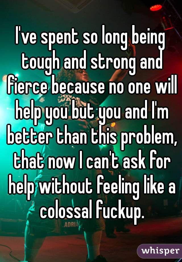 I've spent so long being tough and strong and fierce because no one will help you but you and I'm better than this problem, that now I can't ask for help without feeling like a colossal fuckup.