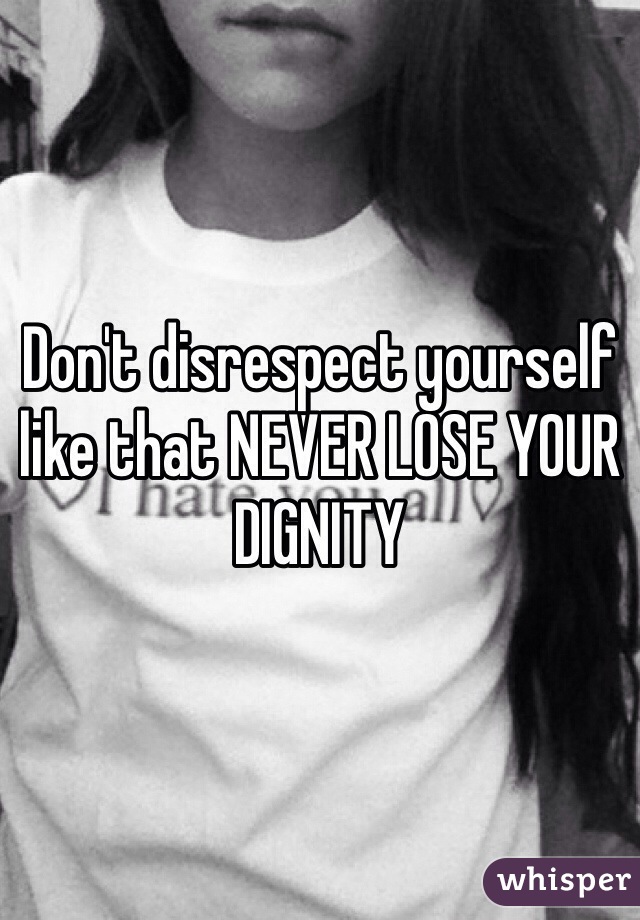Don't disrespect yourself like that NEVER LOSE YOUR DIGNITY 