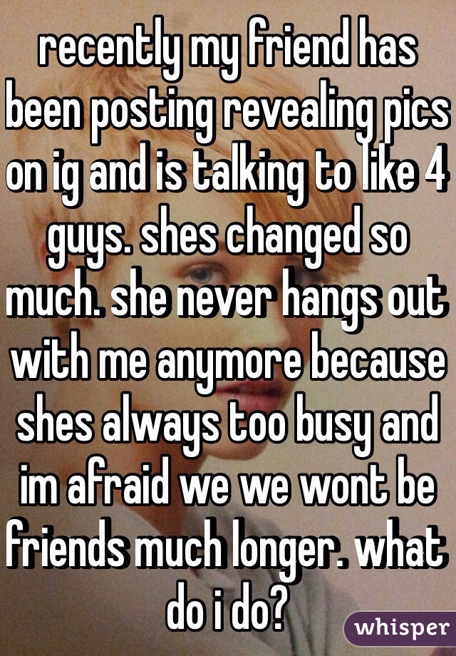 recently my friend has been posting revealing pics on ig and is talking to like 4 guys. shes changed so much. she never hangs out with me anymore because shes always too busy and im afraid we we wont be friends much longer. what do i do?