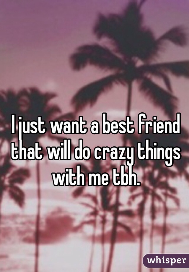 I just want a best friend that will do crazy things with me tbh.