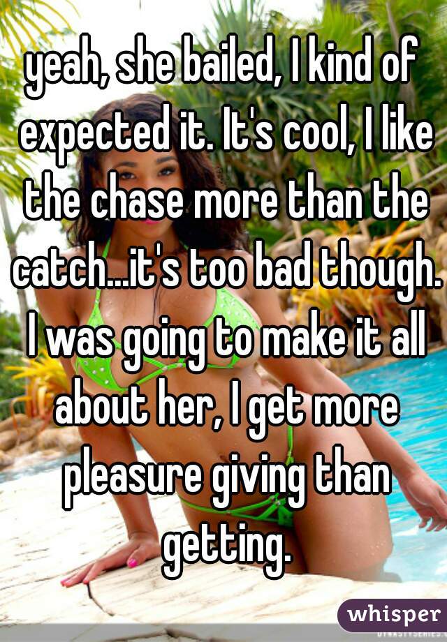 yeah, she bailed, I kind of expected it. It's cool, I like the chase more than the catch...it's too bad though. I was going to make it all about her, I get more pleasure giving than getting.