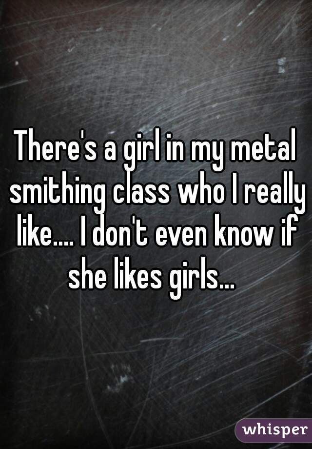 There's a girl in my metal smithing class who I really like.... I don't even know if she likes girls...  