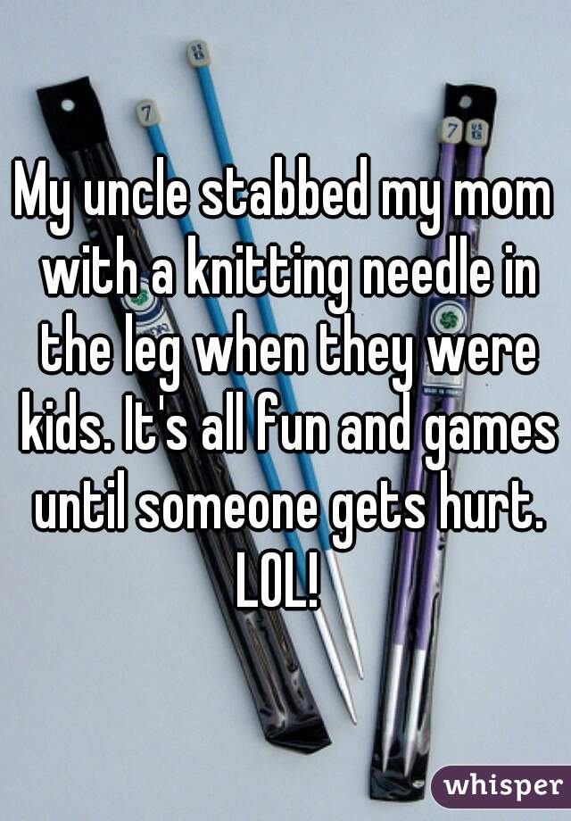 My uncle stabbed my mom with a knitting needle in the leg when they were kids. It's all fun and games until someone gets hurt. LOL!  