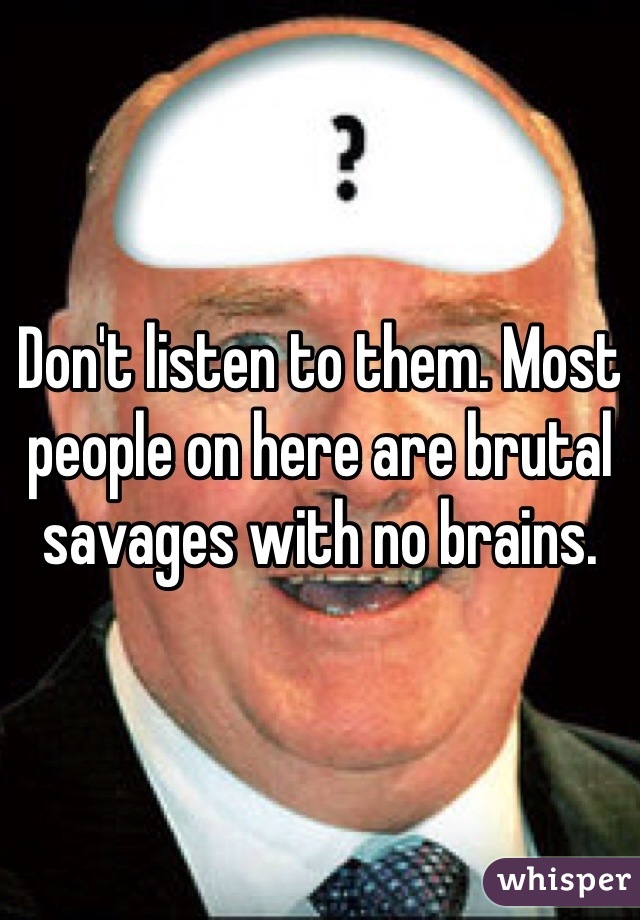 Don't listen to them. Most people on here are brutal savages with no brains. 