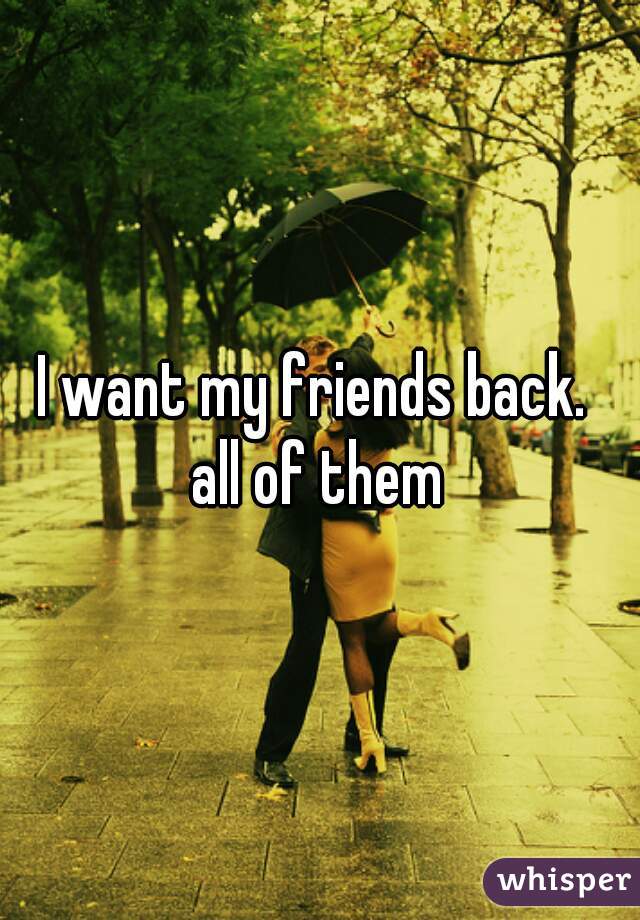 I want my friends back. 
all of them