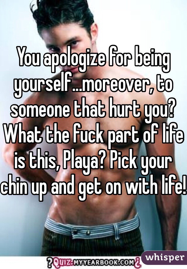 You apologize for being yourself...moreover, to someone that hurt you?
What the fuck part of life is this, Playa? Pick your chin up and get on with life!