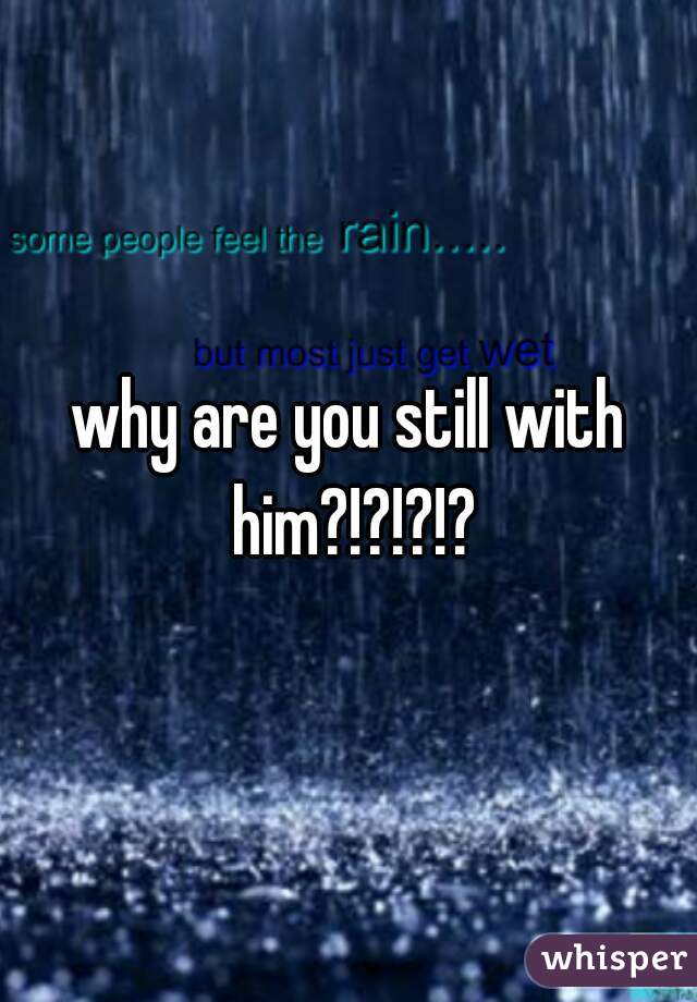 why are you still with him?!?!?!?