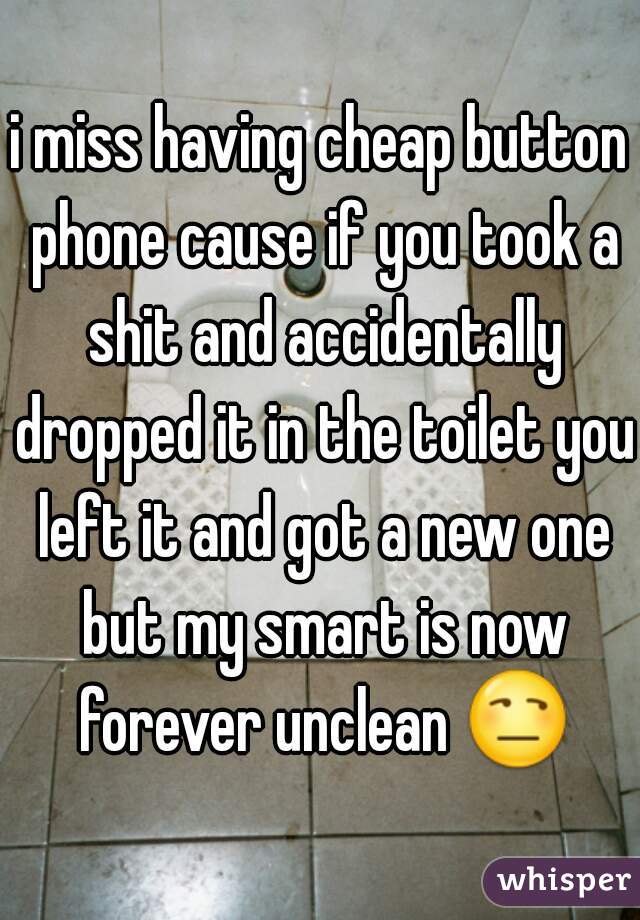 i miss having cheap button phone cause if you took a shit and accidentally dropped it in the toilet you left it and got a new one but my smart is now forever unclean 😒 