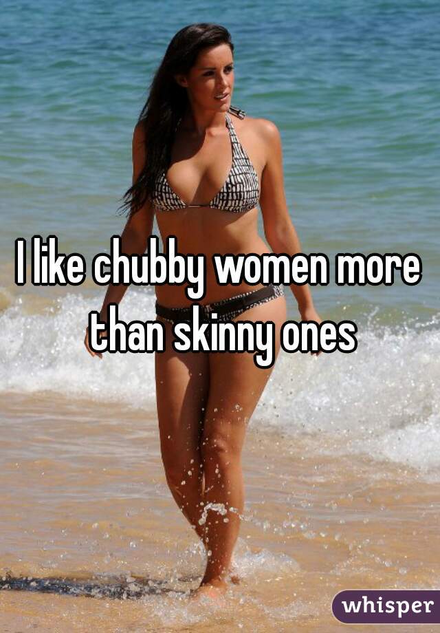 I like chubby women more than skinny ones
