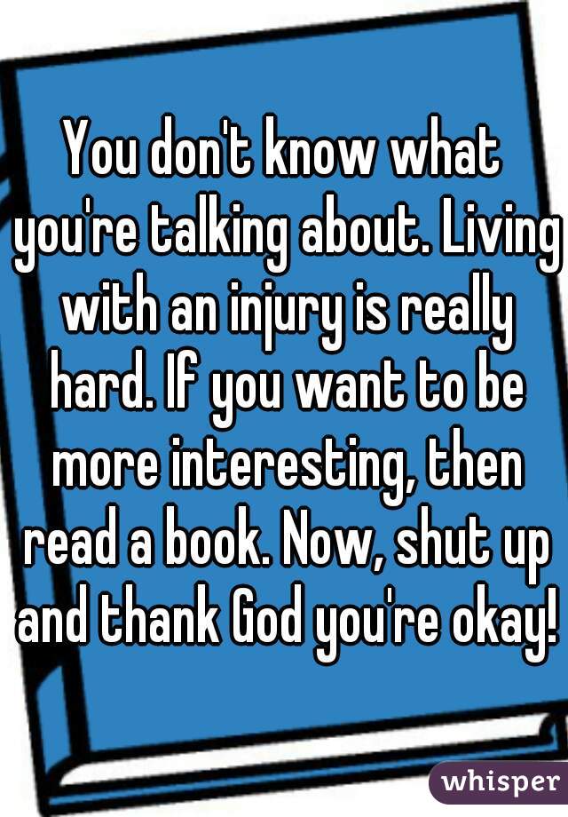 You don't know what you're talking about. Living with an injury is really hard. If you want to be more interesting, then read a book. Now, shut up and thank God you're okay!