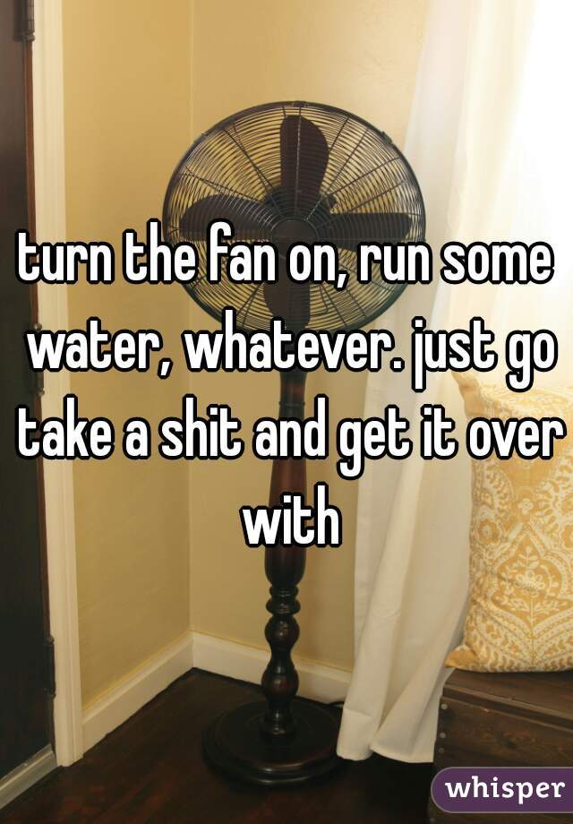 turn the fan on, run some water, whatever. just go take a shit and get it over with