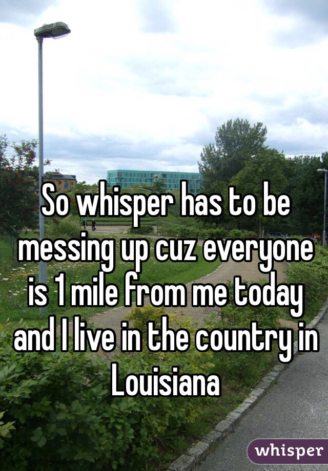 So whisper has to be messing up cuz everyone is 1 mile from me today and I live in the country in Louisiana 