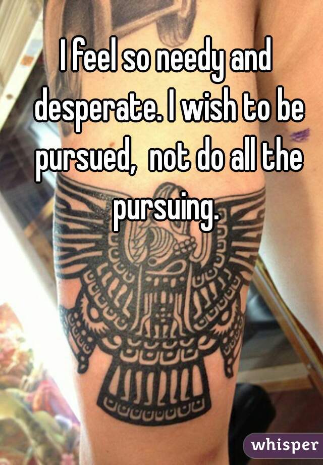 I feel so needy and desperate. I wish to be pursued,  not do all the pursuing. 