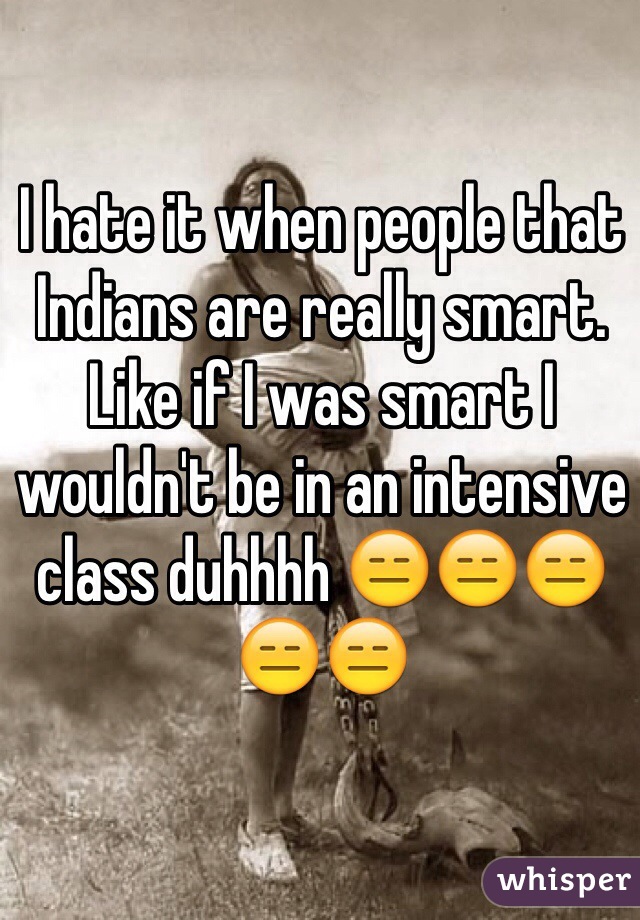 I hate it when people that Indians are really smart. Like if I was smart I wouldn't be in an intensive class duhhhh 😑😑😑😑😑
