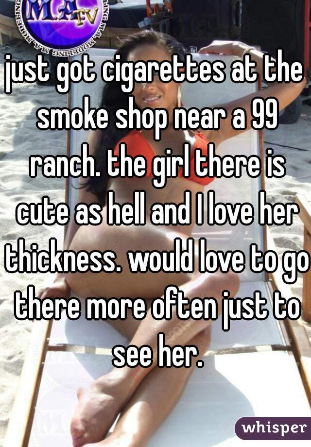 just got cigarettes at the smoke shop near a 99 ranch. the girl there is cute as hell and I love her thickness. would love to go there more often just to see her.