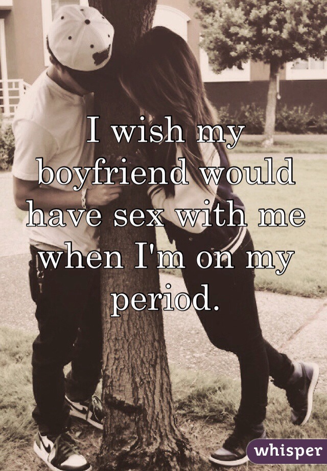 I wish my boyfriend would have sex with me when I'm on my period. 