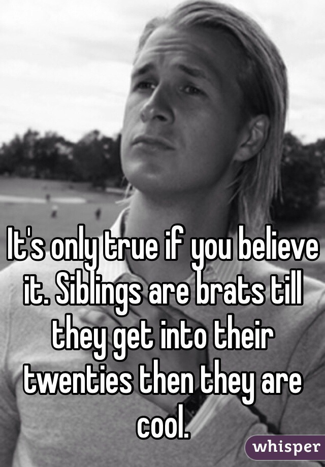 It's only true if you believe it. Siblings are brats till they get into their twenties then they are cool. 