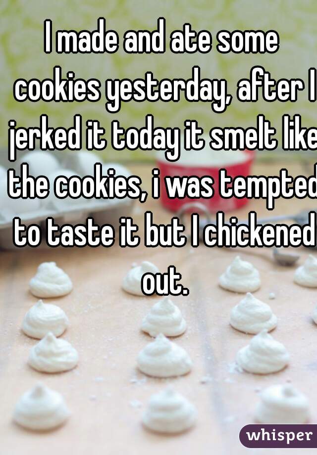 I made and ate some cookies yesterday, after I jerked it today it smelt like the cookies, i was tempted to taste it but I chickened out.