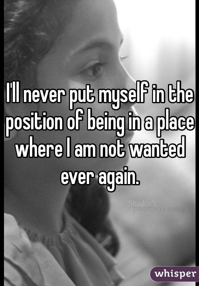 I'll never put myself in the position of being in a place where I am not wanted ever again.