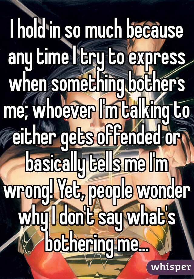 I hold in so much because any time I try to express when something bothers me; whoever I'm talking to either gets offended or basically tells me I'm wrong! Yet, people wonder why I don't say what's bothering me...