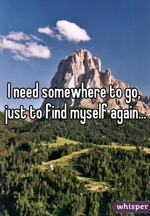 I need somewhere to go, just to find myself again...