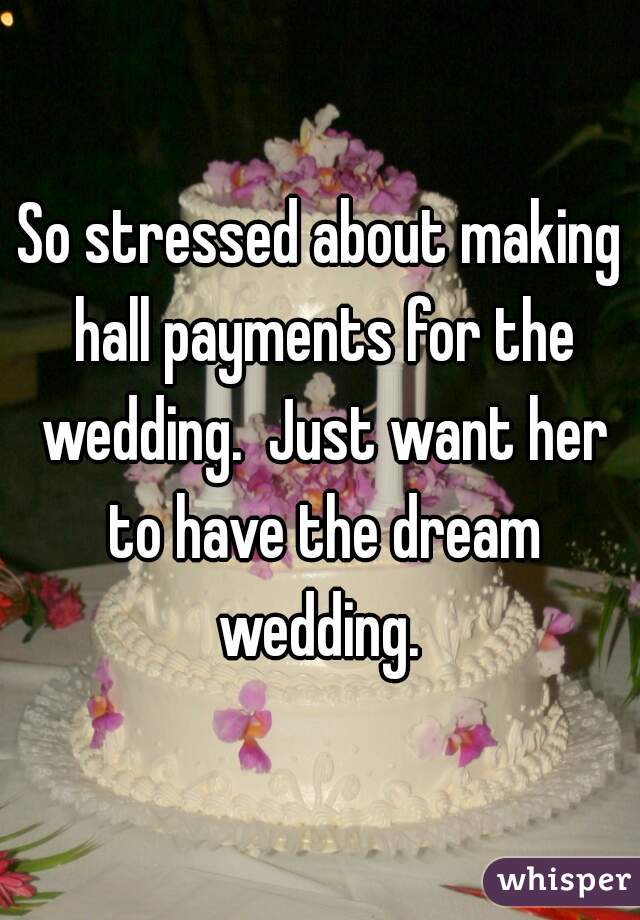 So stressed about making hall payments for the wedding.  Just want her to have the dream wedding. 