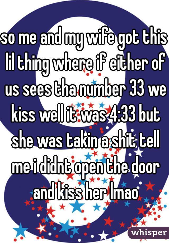 so me and my wife got this lil thing where if either of us sees tha number 33 we kiss well it was 4:33 but she was takin a shit tell me i didnt open the door and kiss her lmao