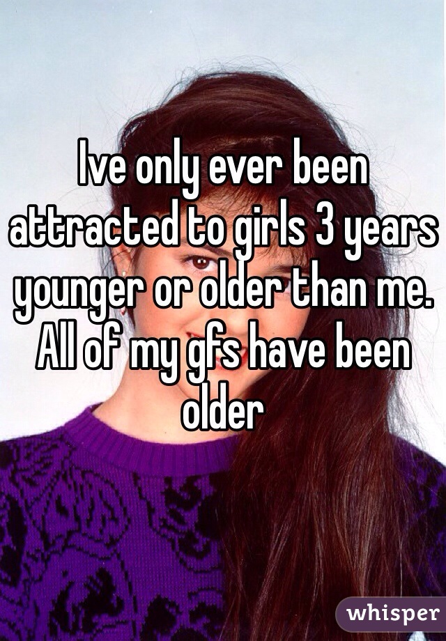 Ive only ever been attracted to girls 3 years younger or older than me. All of my gfs have been older 