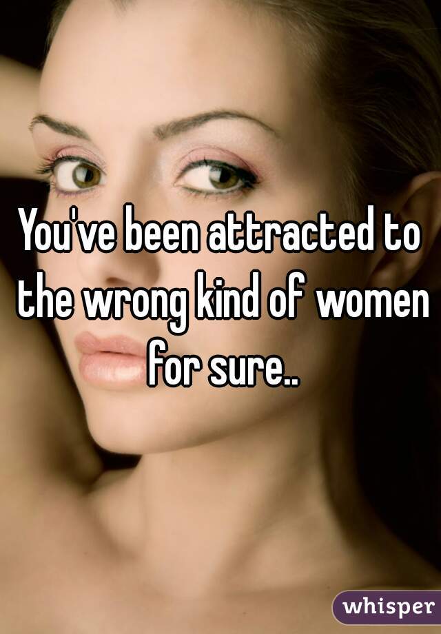 You've been attracted to the wrong kind of women for sure..