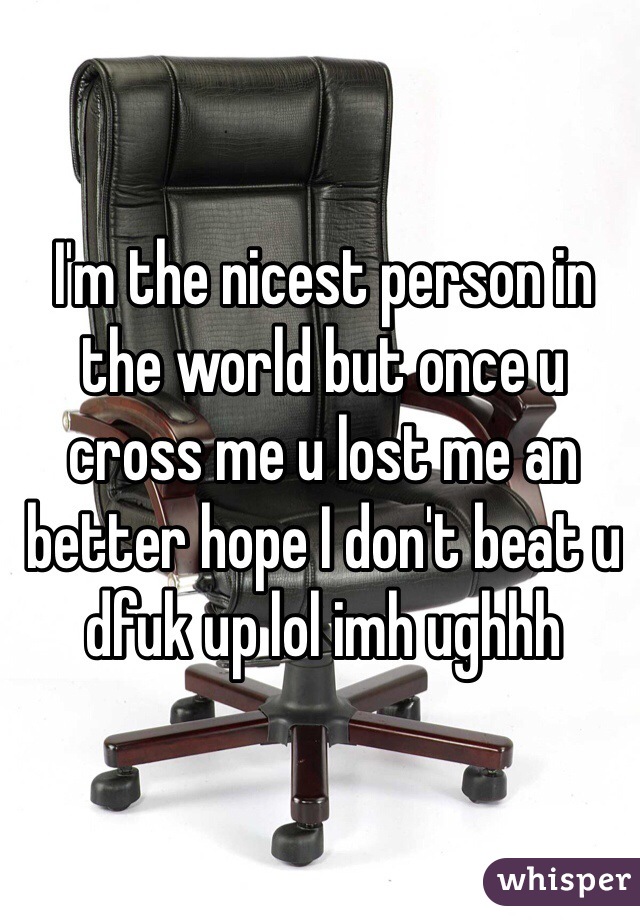 I'm the nicest person in the world but once u cross me u lost me an better hope I don't beat u dfuk up lol imh ughhh