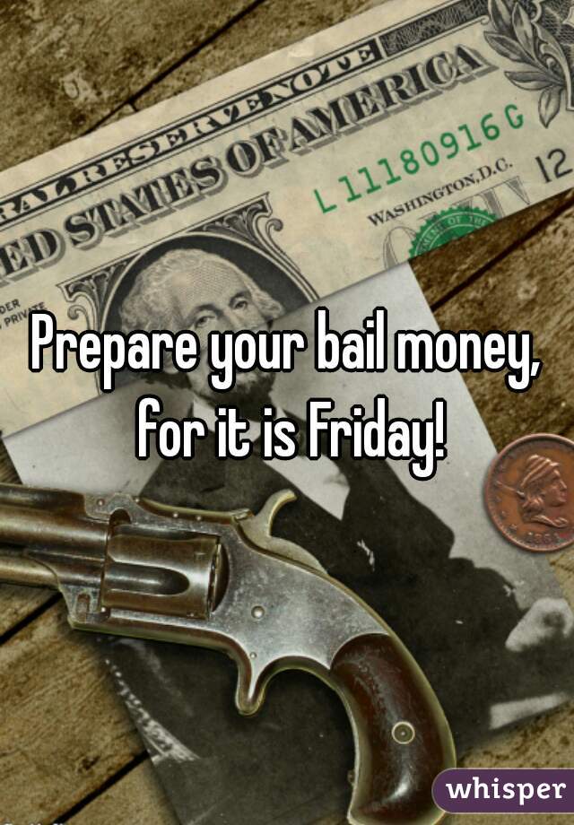 Prepare your bail money, for it is Friday!